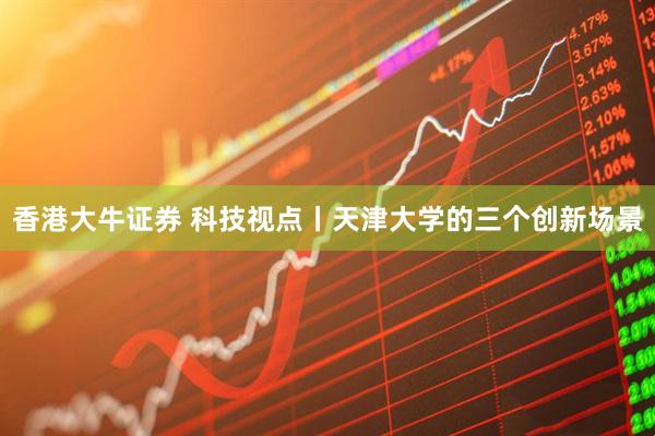 香港大牛证券 科技视点丨天津大学的三个创新场景