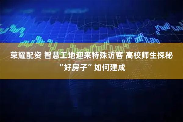 荣耀配资 智慧工地迎来特殊访客 高校师生探秘“好房子”如何建成