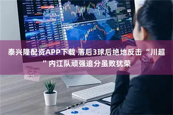 泰兴隆配资APP下载 落后3球后绝地反击 “川超”内江队顽强追分虽败犹荣