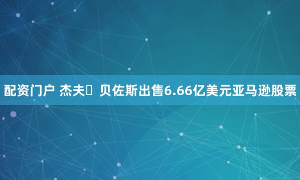 配资门户 杰夫・贝佐斯出售6.66亿美元亚马逊股票