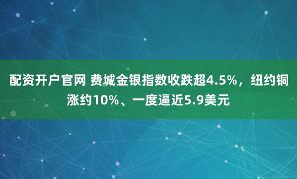 配资开户官网 费城金银指数收跌超4.5%，纽约铜涨约10%、一度逼近5.9美元