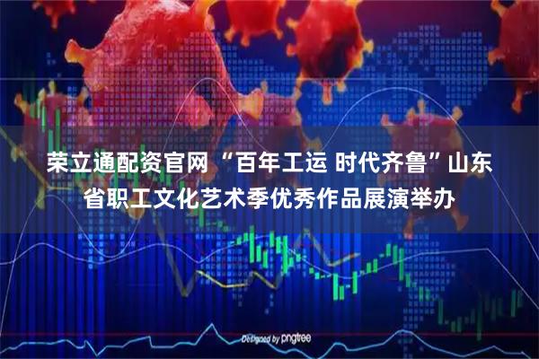 荣立通配资官网 “百年工运 时代齐鲁”山东省职工文化艺术季优秀作品展演举办