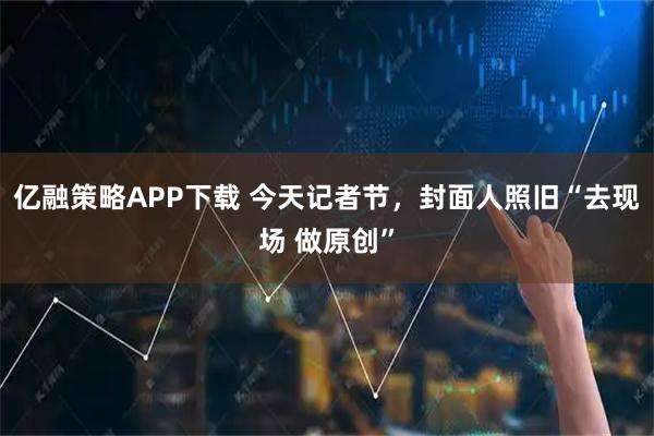 亿融策略APP下载 今天记者节，封面人照旧“去现场 做原创”