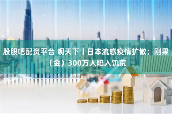 股股吧配资平台 观天下丨日本流感疫情扩散；刚果（金）300万人陷入饥荒