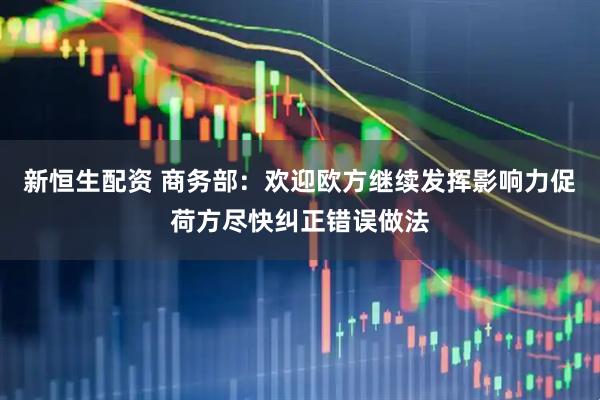 新恒生配资 商务部：欢迎欧方继续发挥影响力促荷方尽快纠正错误做法
