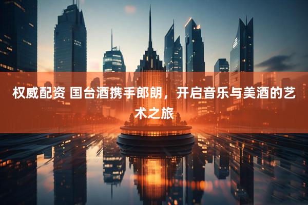 权威配资 国台酒携手郎朗，开启音乐与美酒的艺术之旅