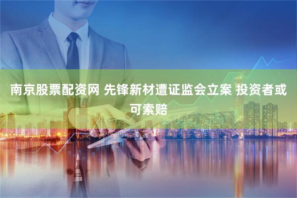 南京股票配资网 先锋新材遭证监会立案 投资者或可索赔