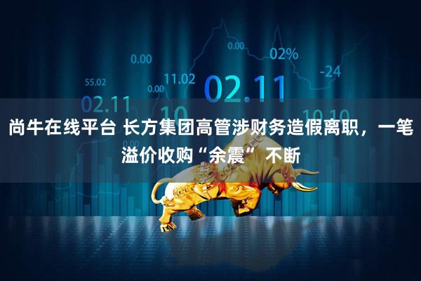 尚牛在线平台 长方集团高管涉财务造假离职，一笔溢价收购“余震” 不断