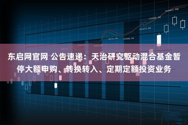 东启网官网 公告速递：天治研究驱动混合基金暂停大额申购、转换转入、定期定额投资业务