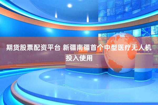 期货股票配资平台 新疆南疆首个中型医疗无人机投入使用