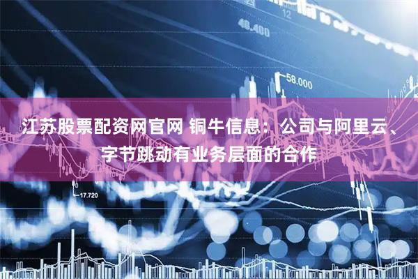 江苏股票配资网官网 铜牛信息：公司与阿里云、字节跳动有业务层面的合作