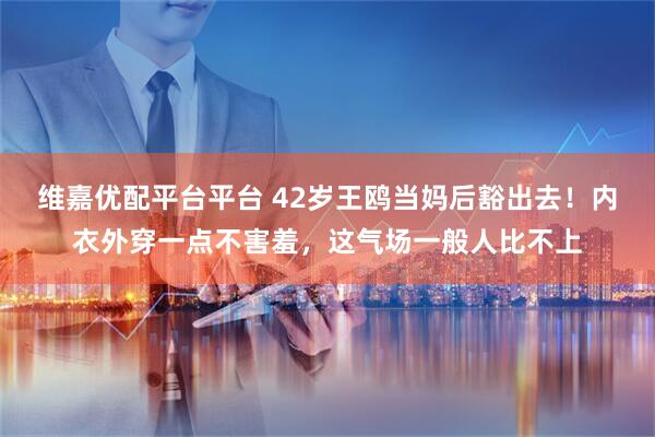 维嘉优配平台平台 42岁王鸥当妈后豁出去！内衣外穿一点不害羞，这气场一般人比不上