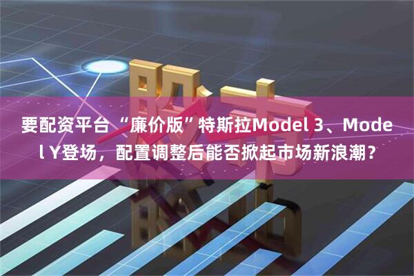要配资平台 “廉价版”特斯拉Model 3、Model Y登场，配置调整后能否掀起市场新浪潮？