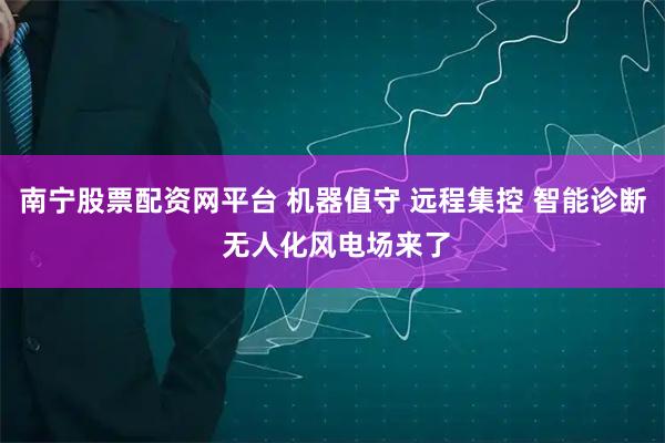南宁股票配资网平台 机器值守 远程集控 智能诊断 无人化风电场来了