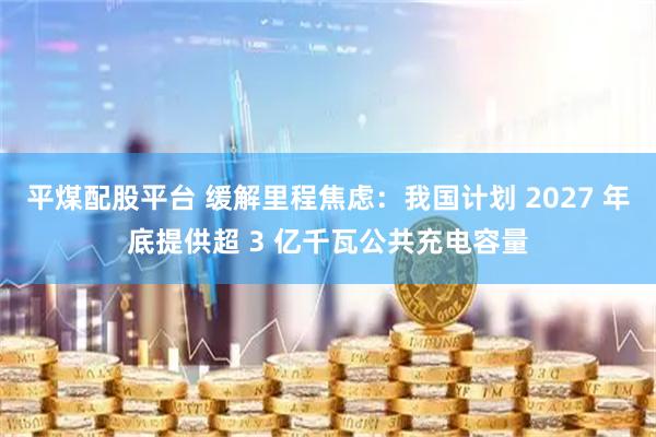 平煤配股平台 缓解里程焦虑：我国计划 2027 年底提供超 3 亿千瓦公共充电容量