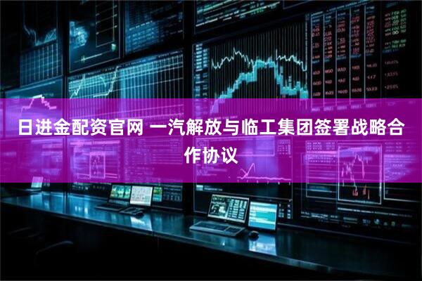 日进金配资官网 一汽解放与临工集团签署战略合作协议