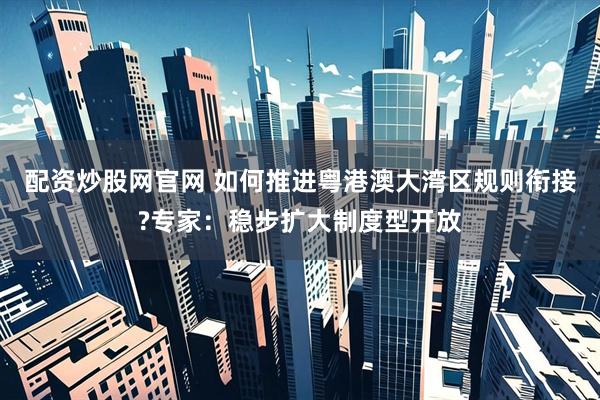 配资炒股网官网 如何推进粤港澳大湾区规则衔接?专家：稳步扩大制度型开放