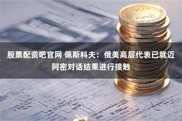 股票配资吧官网 佩斯科夫：俄美高层代表已就迈阿密对话结果进行接触