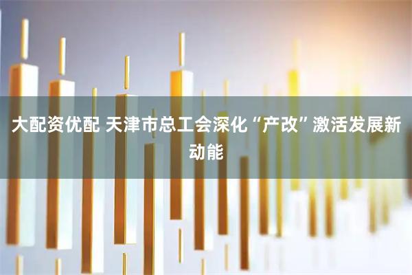 大配资优配 天津市总工会深化“产改”激活发展新动能