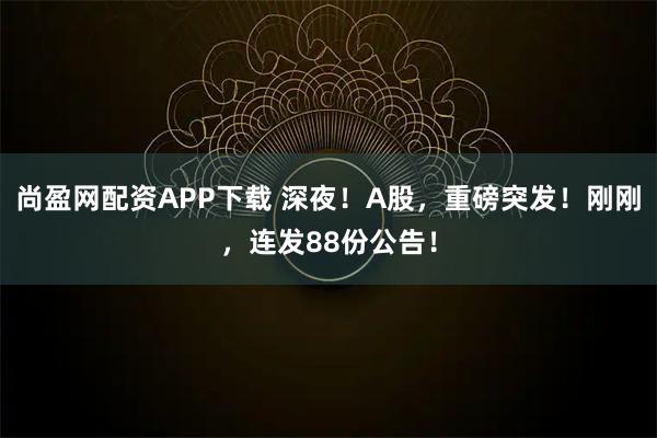 尚盈网配资APP下载 深夜！A股，重磅突发！刚刚，连发88份公告！
