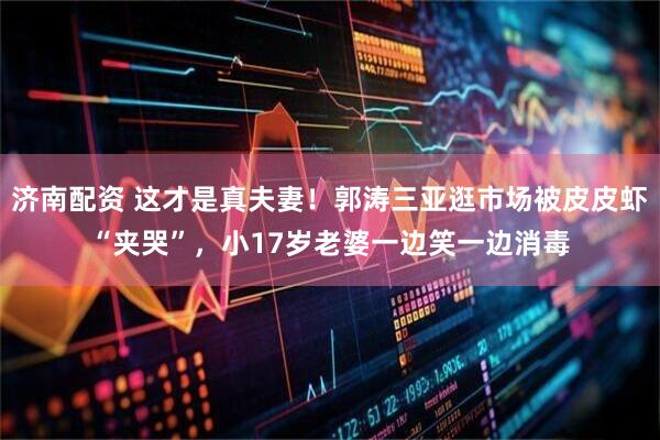 济南配资 这才是真夫妻！郭涛三亚逛市场被皮皮虾“夹哭”，小17岁老婆一边笑一边消毒