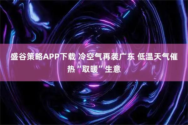 盛谷策略APP下载 冷空气再袭广东 低温天气催热“取暖”生意
