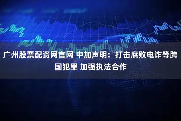 广州股票配资网官网 中加声明：打击腐败电诈等跨国犯罪 加强执法合作