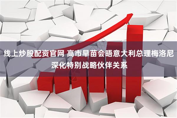 线上炒股配资官网 高市早苗会晤意大利总理梅洛尼 深化特别战略伙伴关系