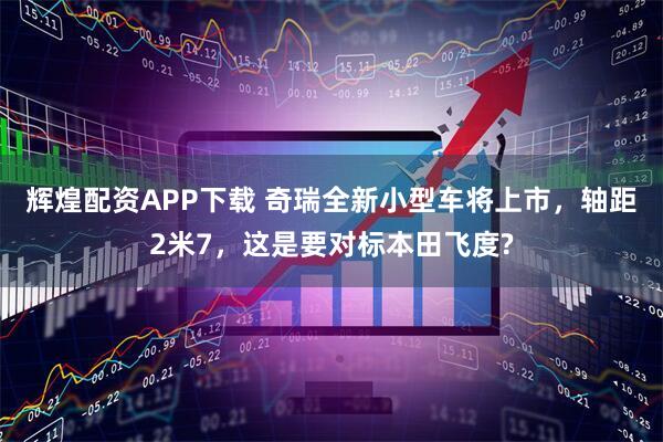 辉煌配资APP下载 奇瑞全新小型车将上市，轴距2米7，这是要对标本田飞度?