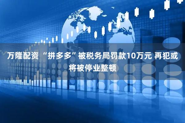万隆配资 “拼多多”被税务局罚款10万元 再犯或将被停业整顿