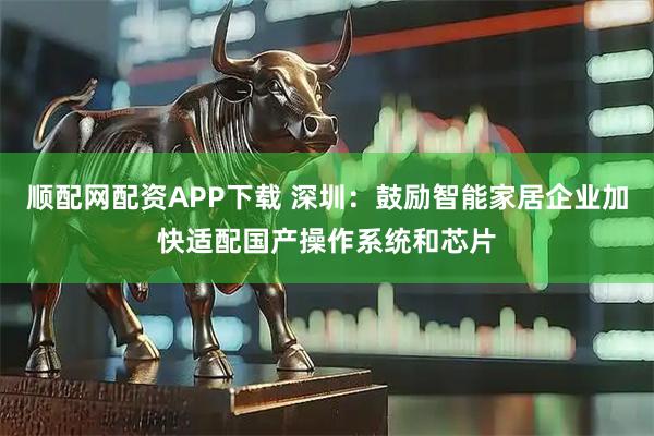 顺配网配资APP下载 深圳：鼓励智能家居企业加快适配国产操作系统和芯片