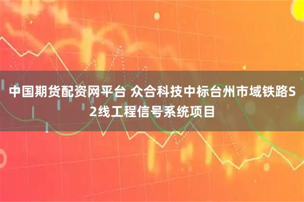 中国期货配资网平台 众合科技中标台州市域铁路S2线工程信号系统项目