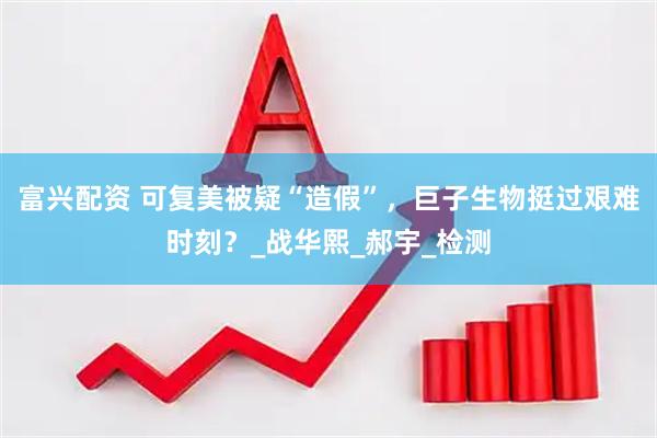 富兴配资 可复美被疑“造假”，巨子生物挺过艰难时刻？_战华熙_郝宇_检测