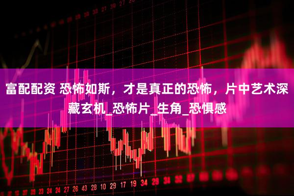 富配配资 恐怖如斯，才是真正的恐怖，片中艺术深藏玄机_恐怖片_生角_恐惧感