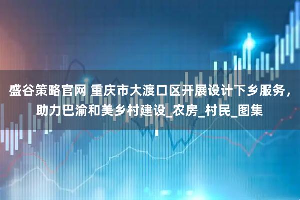 盛谷策略官网 重庆市大渡口区开展设计下乡服务，助力巴渝和美乡村建设_农房_村民_图集