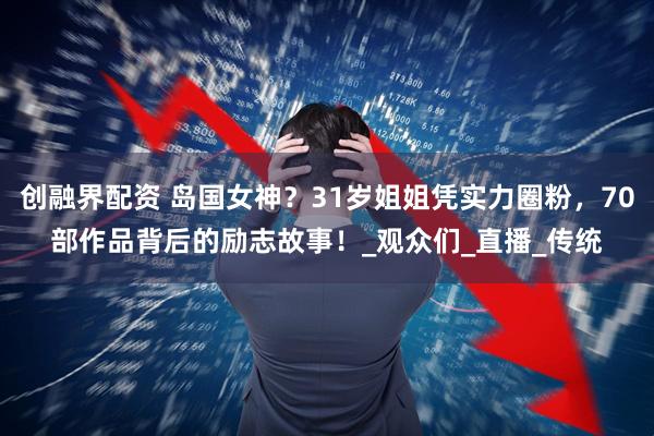 创融界配资 岛国女神？31岁姐姐凭实力圈粉，70部作品背后的励志故事！_观众们_直播_传统