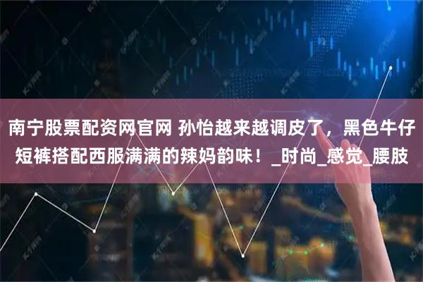 南宁股票配资网官网 孙怡越来越调皮了，黑色牛仔短裤搭配西服满满的辣妈韵味！_时尚_感觉_腰肢