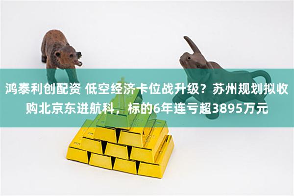 鸿泰利创配资 低空经济卡位战升级？苏州规划拟收购北京东进航科，标的6年连亏超3895万元