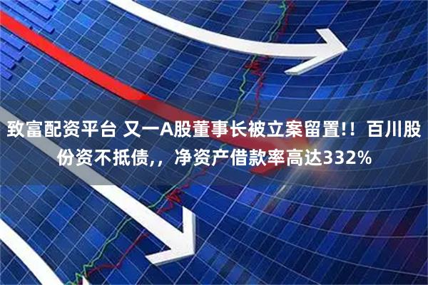 致富配资平台 又一A股董事长被立案留置!！百川股份资不抵债,，净资产借款率高达332%
