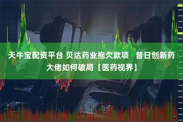 天牛宝配资平台 贝达药业拖欠款项   昔日创新药大佬如何破局【医药视界】