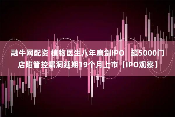 融牛网配资 植物医生八年磨剑IPO   超5000门店陷管控漏洞延期19个月上市【IPO观察】
