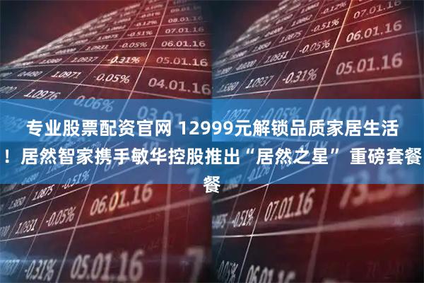 专业股票配资官网 12999元解锁品质家居生活！居然智家携手敏华控股推出“居然之星” 重磅套餐