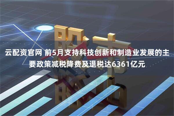 云配资官网 前5月支持科技创新和制造业发展的主要政策减税降费及退税达6361亿元