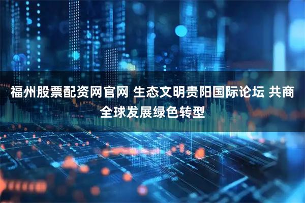福州股票配资网官网 生态文明贵阳国际论坛 共商全球发展绿色转型