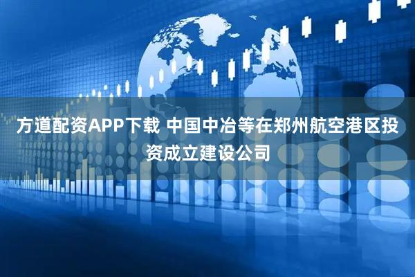方道配资APP下载 中国中冶等在郑州航空港区投资成立建设公司