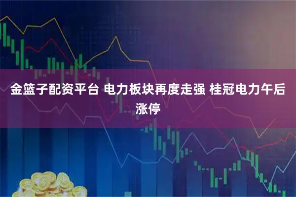 金篮子配资平台 电力板块再度走强 桂冠电力午后涨停