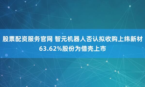 股票配资服务官网 智元机器人否认拟收购上纬新材63.62%股份为借壳上市