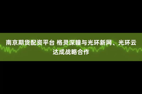 南京期货配资平台 格灵深瞳与光环新网、光环云达成战略合作