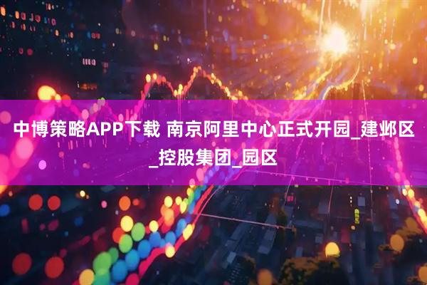 中博策略APP下载 南京阿里中心正式开园_建邺区_控股集团_园区