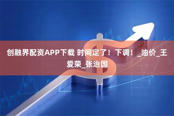 创融界配资APP下载 时间定了！下调！_油价_王爱荣_张治国